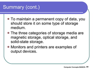 Summary (cont.) To maintain a permanent copy of data, you should store it on some type of storage medium. The three categories of storage media are magnetic storage, optical storage, and solid-state storage. Monitors and printers are examples of output devices. Computer Concepts BASICS -  