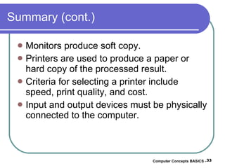 Summary (cont.) Monitors produce soft copy. Printers are used to produce a paper or hard copy of the processed result. Criteria for selecting a printer include speed, print quality, and cost. Input and output devices must be physically connected to the computer. Computer Concepts BASICS -  
