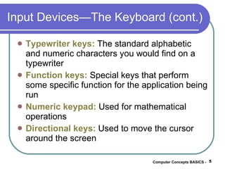 Input Devices—The Keyboard (cont.) Typewriter keys:  The standard alphabetic and numeric characters you would find on a typewriter Function keys:  Special keys that perform some specific function for the application being run Numeric keypad:  Used for mathematical operations Directional keys:  Used to move the cursor around the screen Computer Concepts BASICS -  