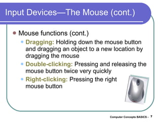 Input Devices—The Mouse (cont.) Mouse functions (cont.) Dragging:   Holding down the mouse button and dragging an object to a new location by dragging the mouse Double-clicking:  Pressing and releasing the mouse button twice very quickly Right-clicking:  Pressing the right  mouse button Computer Concepts BASICS -  