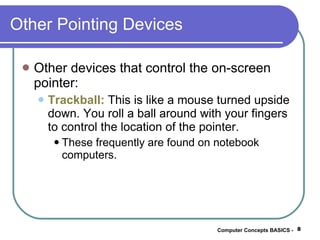 Other Pointing Devices Other devices that control the on-screen pointer: Trackball:  This is like a mouse turned upside down. You roll a ball around with your fingers to control the location of the pointer. These frequently are found on notebook computers. Computer Concepts BASICS -  