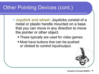 Other Pointing Devices (cont.) Joystick and wheel:  Joysticks consist of a metal or plastic handle mounted on a base that you can move in any direction to move the pointer or other object. These typically are used for video games. Most have buttons that  can be pushed  or clicked to control input/output. Computer Concepts BASICS -  