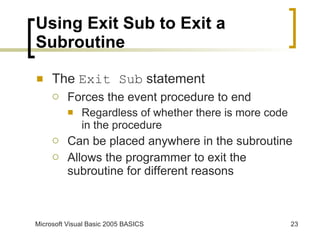 Using Exit Sub to Exit a Subroutine The  Exit Sub  statement Forces the event procedure to end Regardless of whether there is more code in the procedure Can be placed anywhere in the subroutine Allows the programmer to exit the subroutine for different reasons 