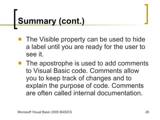 Summary (cont.) The Visible property can be used to hide a label until you are ready for the user to see it. The apostrophe is used to add comments to Visual Basic code. Comments allow you to keep track of changes and to explain the purpose of code. Comments are often called internal documentation. 