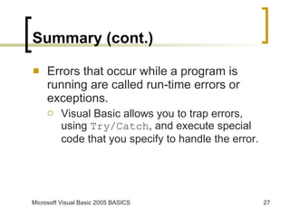 Summary (cont.) Errors that occur while a program is running are called run-time errors or exceptions. Visual Basic allows you to trap errors, using  Try/Catch , and execute special code that you specify to handle the error. 