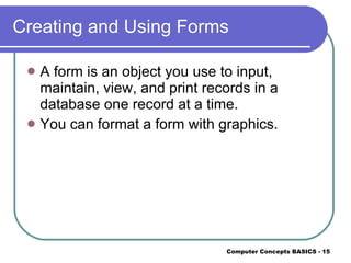 Creating and Using Forms A form is an object you use to input, maintain, view, and print records in a database one record at a time. You can format a form with graphics. 