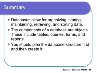 Summary Databases allow for organizing, storing, maintaining, retrieving, and sorting data. The components of a database are objects. These include tables, queries, forms, and reports. You should plan the database structure first and then create it. 