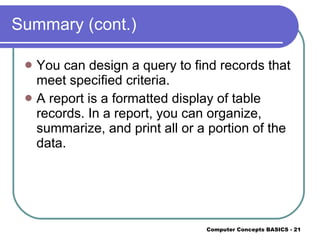 Summary (cont.) You can design a query to find records that meet specified criteria. A report is a formatted display of table records. In a report, you can organize, summarize, and print all or a portion of the data. 