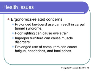 Health Issues Ergonomics-related concerns Prolonged keyboard use can result in carpal tunnel syndrome. Poor lighting can cause eye strain. Improper furniture can cause muscle disorders. Prolonged use of computers can cause fatigue, headaches, and backaches. 