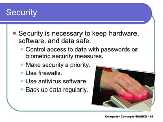 Security Security is necessary to keep hardware, software, and data safe. Control access to data with passwords or biometric security measures. Make security a priority. Use firewalls. Use antivirus software. Back up data regularly. 