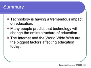 Summary Technology is having a tremendous impact on education. Many people predict that technology will change the entire structure of education. The Internet and the World Wide Web are the biggest factors affecting education today. 