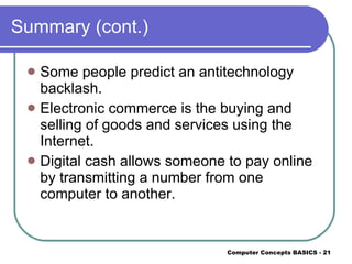 Summary (cont.) Some people predict an antitechnology backlash. Electronic commerce is the buying and selling of goods and services using the Internet. Digital cash allows someone to pay online by transmitting a number from one computer to another. 