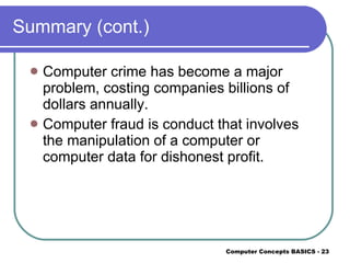 Summary (cont.) Computer crime has become a major problem, costing companies billions of dollars annually. Computer fraud is conduct that involves the manipulation of a computer or computer data for dishonest profit. 