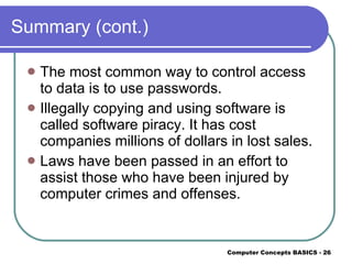 Summary (cont.) The most common way to control access to data is to use passwords. Illegally copying and using software is called software piracy. It has cost companies millions of dollars in lost sales. Laws have been passed in an effort to assist those who have been injured by computer crimes and offenses. 