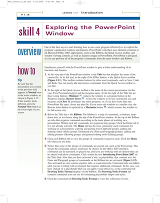 PPT_Lesson_01_mm.qxd   5/29/2008    8:03 AM   Page 14




                                                     LESSON ONE         Introduction
           P 1.14




                                    Exploring the PowerPoint
         skill 4                    Window

                                   One of the best ways to start learning how to use a new program effectively is to explore the

        overview                   program’s application window and features. PowerPoint’s interface uses elements common to
                                   all Microsoft Office 2007 applications, such as the Ribbon, the Quick Access toolbar, and
                                   window viewing controls, as well as features unique to PowerPoint. PowerPoint is designed
                                   so you can perform all of the program’s commands from the main window and Ribbon.




        how to
                                   Familiarize yourself with the PowerPoint window to gain a better understanding of its
                                   functions and features.
                                   1. At the very top of the PowerPoint window is the Title bar that displays the name of the
                                      current file. At its left end, to the right of the Office button, is the Quick Access toolbar
        tip                           (Figure 1-11). This toolbar contains buttons for often used commands, such as Save, Undo
        Be sure that the              and Redo. You can easily add and remove commands from the Quick Access toolbar as
        presentation you created      you like.
        in the previous skill      2. To the right of the Quick Access toolbar is the name of the current presentation (in this
        appears in Normal view        case, First Presentation.pptx) and the program name. At the far right of the Title bar are
        in the active window, as      three sizing buttons: Minimize       reduces the window to a program button on the
        shown in Figure 1-15.         Windows taskbar; Restore down           reverts the window to its last customized size and
        If the window looks           location; and Close     terminates the entire program, or, if you have more than one
        different, click the          PowerPoint file open, closes just that file. If you resize the window to a smaller size, the
        Normal View button at         Restore down button is replaced by a Maximize button , which restores the window to
        the lower-right of your       its full-screen size.
        screen.
                                   3. Below the Title bar is the Ribbon. The Ribbon is a strip of commands, as buttons, drop-
                                      down lists, or text boxes along the top of the PowerPoint window. At the top of the Ribbon
                                      are tabs that organize commands according to the main phases of working on a
                                      presentation. Within each tab, commands are organized into groups. Click the Home tab if
                                      it is not already selected. The Home tab has the most commonly used commands for
                                      working on a presentation: copying and pasting text (Clipboard group); adding and
                                      deleting slides (Slides group); formatting text (Font and Paragraph groups), adding and
                                      editing pictures (Drawing group), and general editing tools (Editing group).
                                   4. Click each Ribbon tab to view the groups of commands located in each. Click the Home
                                      tab when you are done.
                                   5. Notice that some of the groups of commands are grayed out, such as the Font group. This
                                      means the commands cannot, at present, be chosen. In the Office 2007 interface,
                                      commands are de-activated, or grayed out, until you are working with an element that can
                                      be altered with those commands. Click within the text Introducing PowerPoint 2007 on
                                      the Title slide. Now that you have activated a box, or placeholder, that contains text, the
                                      Fonts and Paragraph groups of commands on the Ribbon bar are activated (Figure 1-12).
                                      Also activated are any context-sensitive tabs, or contextual tabs. Contextual tabs are hidden
                                      until you are working with an element that requires additional commands. In this case, you
                                      have clicked on a placeholder that you can apply visual effects to, so the contextual tab
                                      Drawing Tools: Format displays on the Ribbon. The Drawing Tools: Format tab
                                      contains commands you can use for formatting placeholder shapes and styles.
                                   6. Click the contextual tab Drawing Tools: Format to view this collection of tools.
 