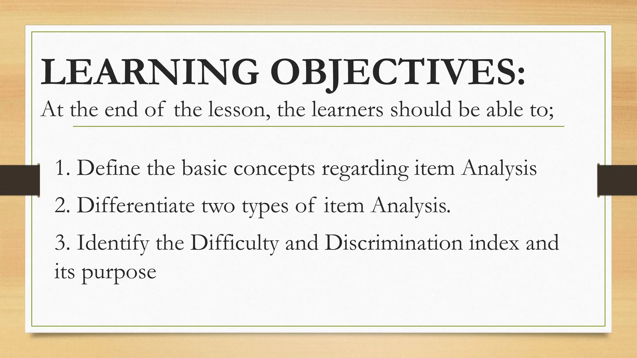 LEARNING OBJECTIVES:
At the end of the lesson, the learners should be able to;
1. Define the basic concepts regarding item Analysis
2. Differentiate two types of item Analysis.
3. Identify the Difficulty and Discrimination index and
its purpose
 