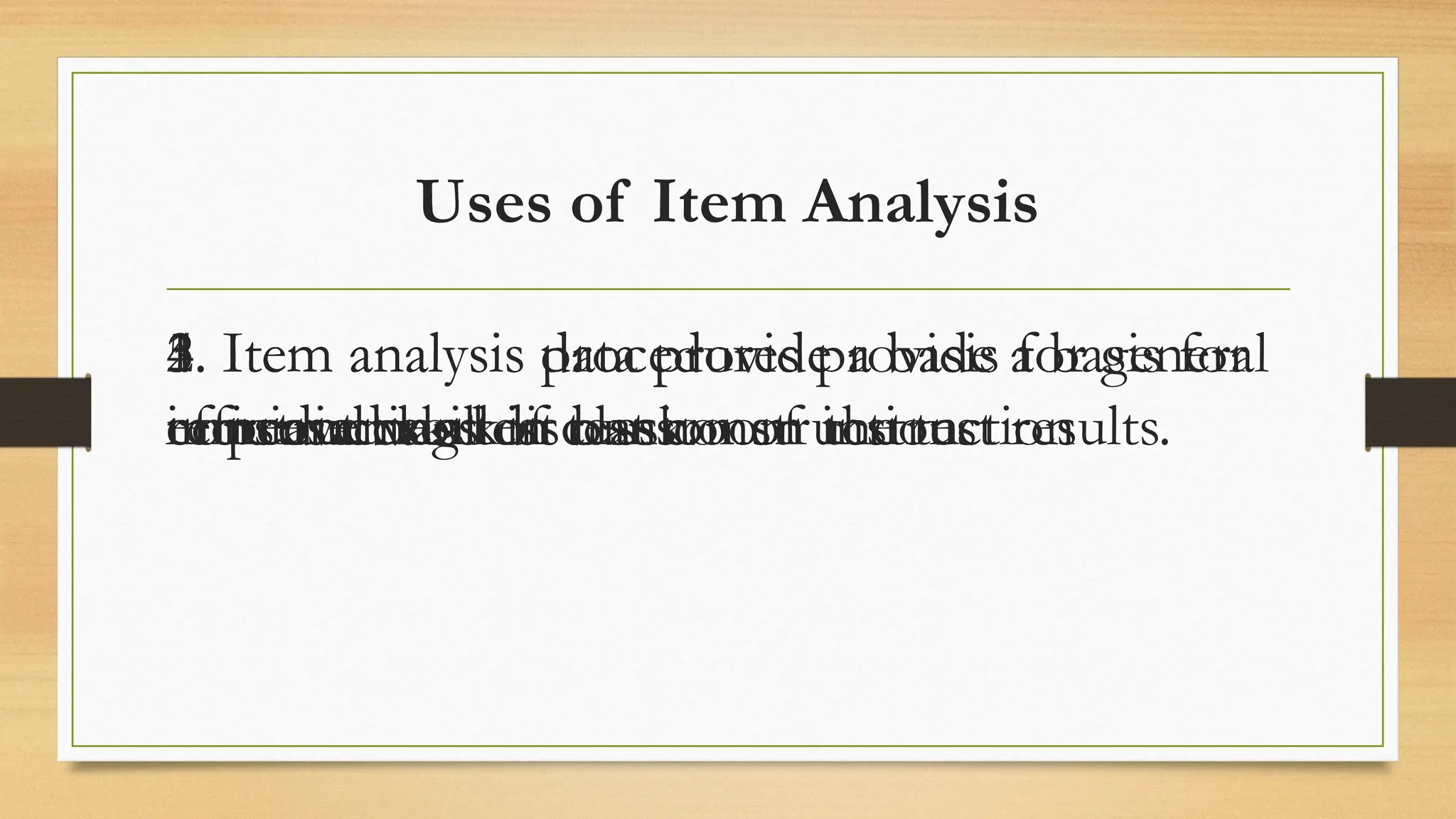 Uses of Item Analysis
1. Item analysis data provide a basis for
efficient class discussion of the test results.
2. Item analysis data provide a basis for
remedial work
3. Item analysis data provide a basis for general
improvement of classroom instruction
4. Item analysis data provide a basis for
increased skill in test construction
5. Item analysis procedures provide a basis for
constructing test bank.
 