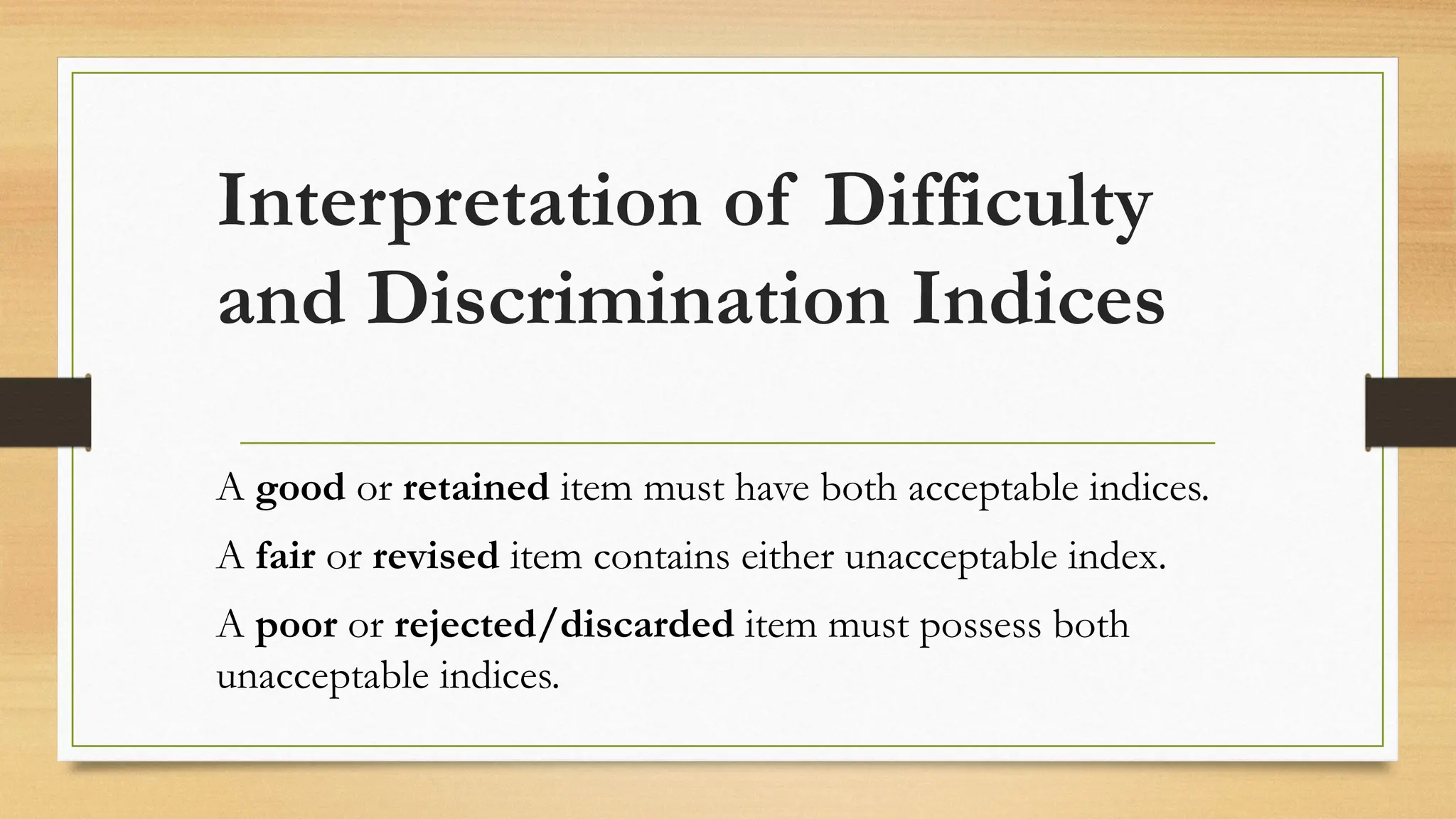 Interpretation of Difficulty
and Discrimination Indices
A good or retained item must have both acceptable indices.
A fair or revised item contains either unacceptable index.
A poor or rejected/discarded item must possess both
unacceptable indices.
 