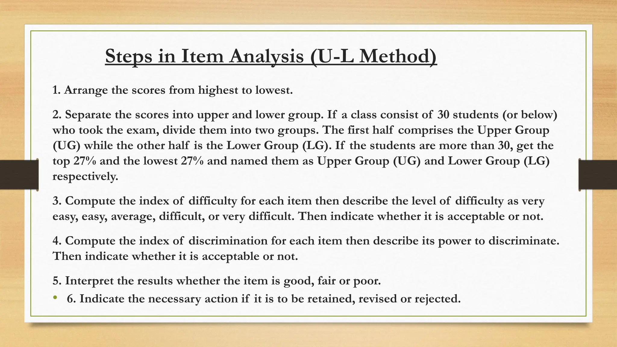 Steps in Item Analysis (U-L Method)
1. Arrange the scores from highest to lowest.
2. Separate the scores into upper and lower group. If a class consist of 30 students (or below)
who took the exam, divide them into two groups. The first half comprises the Upper Group
(UG) while the other half is the Lower Group (LG). If the students are more than 30, get the
top 27% and the lowest 27% and named them as Upper Group (UG) and Lower Group (LG)
respectively.
3. Compute the index of difficulty for each item then describe the level of difficulty as very
easy, easy, average, difficult, or very difficult. Then indicate whether it is acceptable or not.
4. Compute the index of discrimination for each item then describe its power to discriminate.
Then indicate whether it is acceptable or not.
5. Interpret the results whether the item is good, fair or poor.
• 6. Indicate the necessary action if it is to be retained, revised or rejected.
 