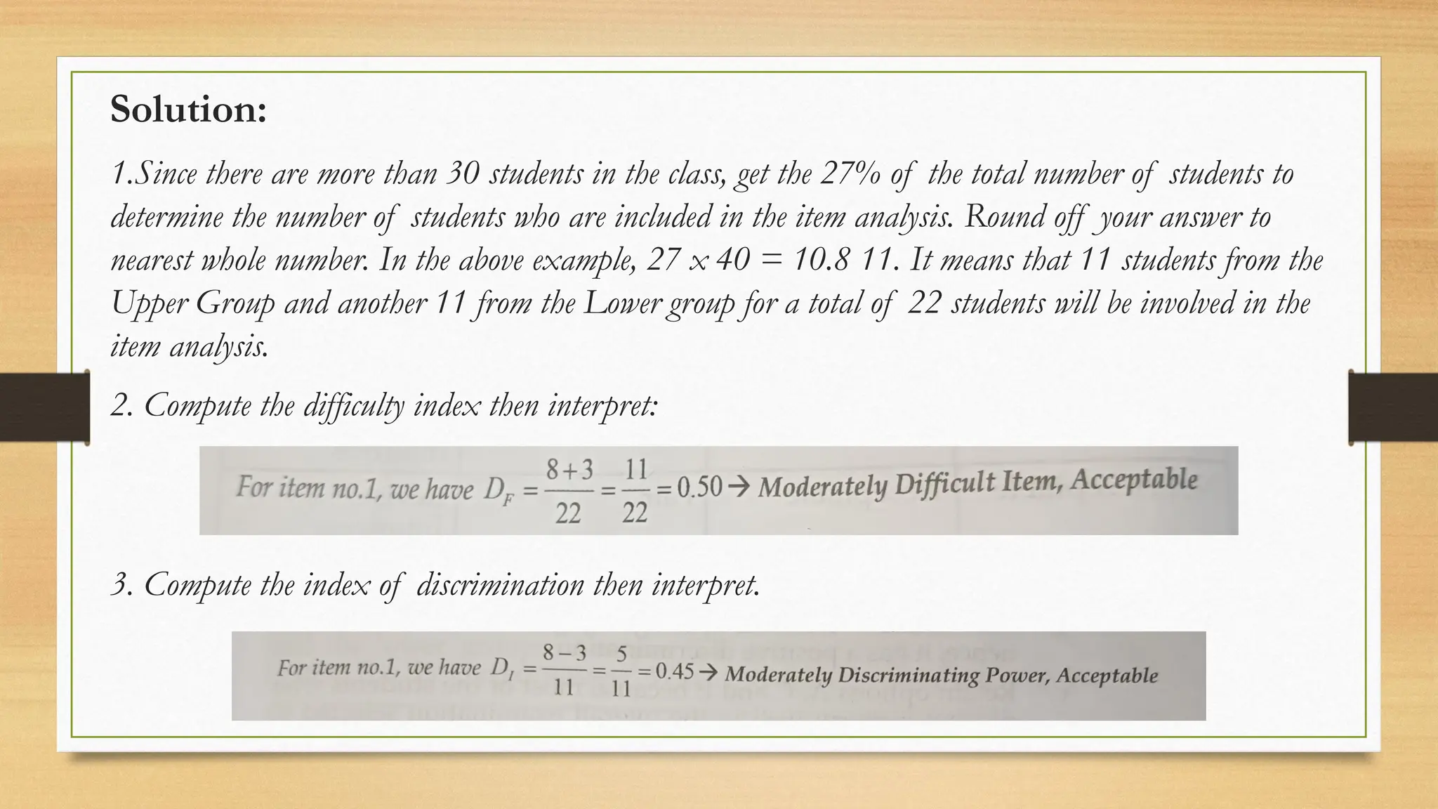 Solution:
1.Since there are more than 30 students in the class, get the 27% of the total number of students to
determine the number of students who are included in the item analysis. Round off your answer to
nearest whole number. In the above example, 27 x 40 = 10.8 11. It means that 11 students from the
Upper Group and another 11 from the Lower group for a total of 22 students will be involved in the
item analysis.
2. Compute the difficulty index then interpret:
3. Compute the index of discrimination then interpret.
 