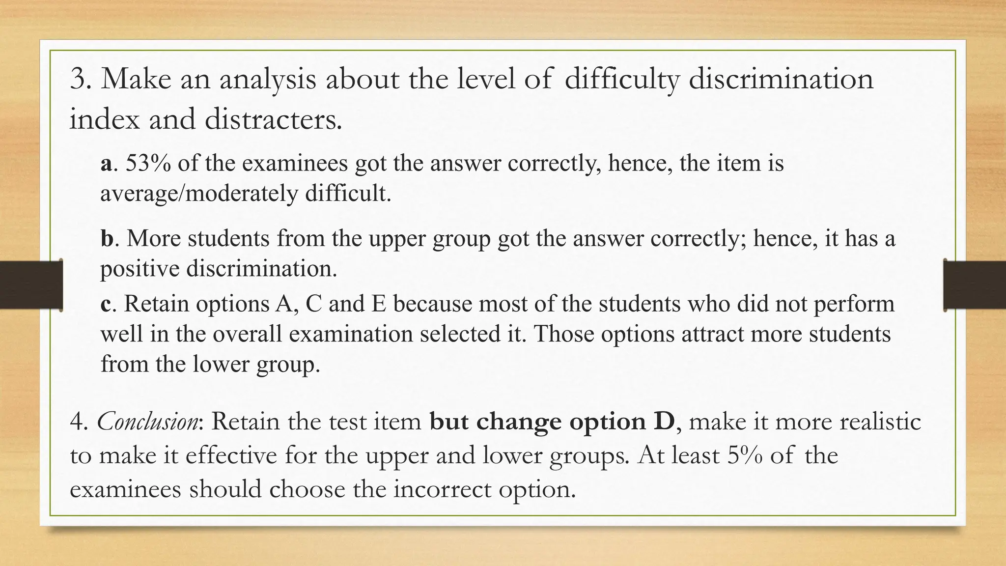 3. Make an analysis about the level of difficulty discrimination
index and distracters.
a. 53% of the examinees got the answer correctly, hence, the item is
average/moderately difficult.
b. More students from the upper group got the answer correctly; hence, it has a
positive discrimination.
c. Retain options A, C and E because most of the students who did not perform
well in the overall examination selected it. Those options attract more students
from the lower group.
4. Conclusion: Retain the test item but change option D, make it more realistic
to make it effective for the upper and lower groups. At least 5% of the
examinees should choose the incorrect option.
 