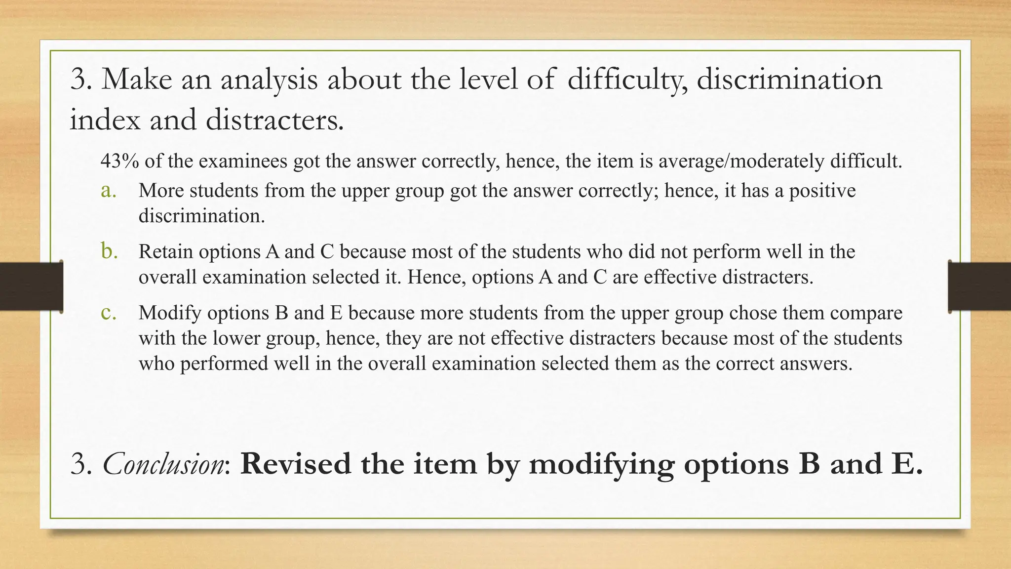 3. Make an analysis about the level of difficulty, discrimination
index and distracters.
43% of the examinees got the answer correctly, hence, the item is average/moderately difficult.
a. More students from the upper group got the answer correctly; hence, it has a positive
discrimination.
b. Retain options A and C because most of the students who did not perform well in the
overall examination selected it. Hence, options A and C are effective distracters.
c. Modify options B and E because more students from the upper group chose them compare
with the lower group, hence, they are not effective distracters because most of the students
who performed well in the overall examination selected them as the correct answers.
3. Conclusion: Revised the item by modifying options B and E.
 