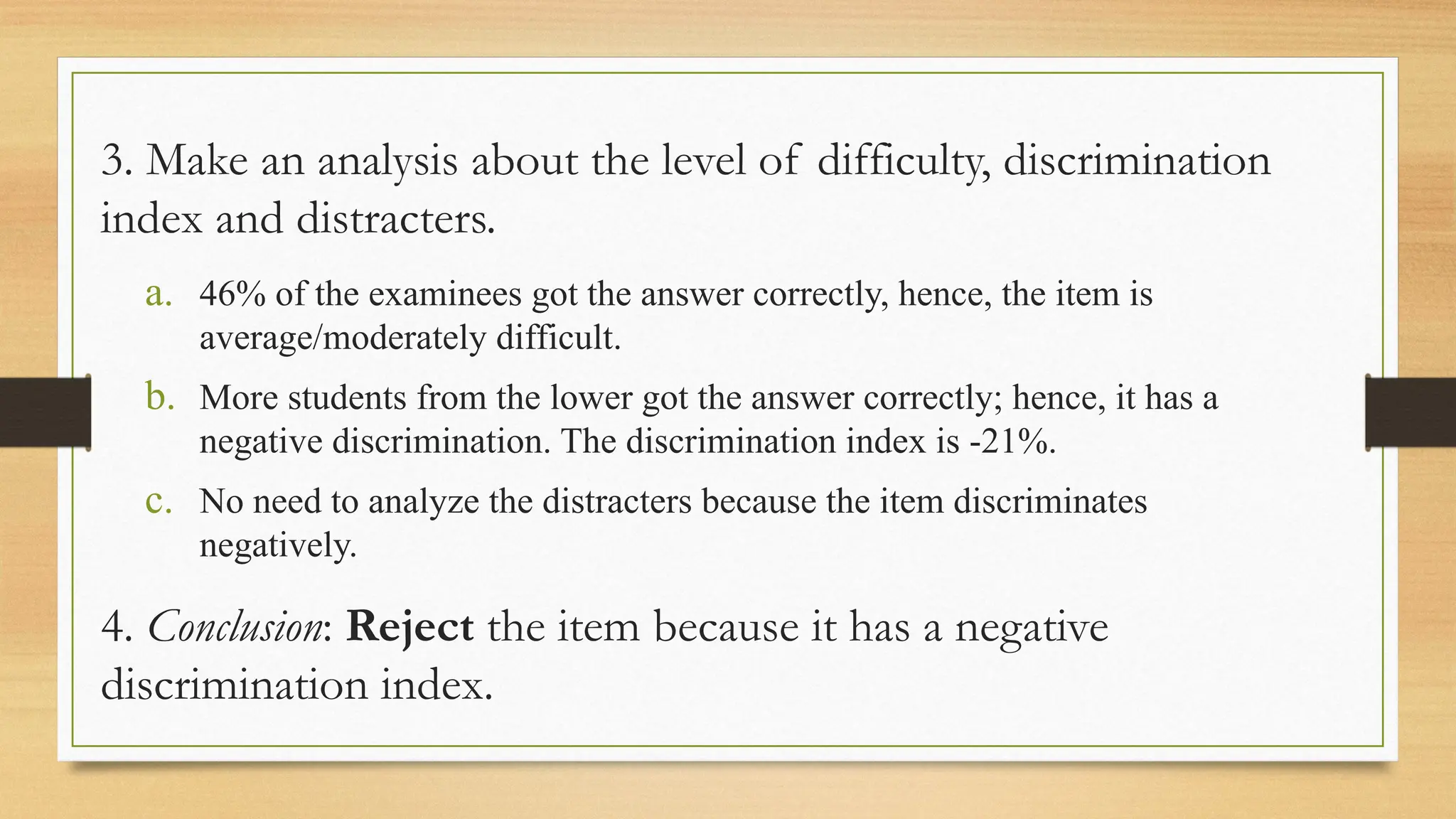 3. Make an analysis about the level of difficulty, discrimination
index and distracters.
a. 46% of the examinees got the answer correctly, hence, the item is
average/moderately difficult.
b. More students from the lower got the answer correctly; hence, it has a
negative discrimination. The discrimination index is -21%.
c. No need to analyze the distracters because the item discriminates
negatively.
4. Conclusion: Reject the item because it has a negative
discrimination index.
 