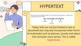Today, links are not just limited to text or
documents but may also incorporate other forms
of multimedia such as pictures, sounds and videos
that stimulate more senses. This is called
hypermedia
A
HYPERTEXT
 