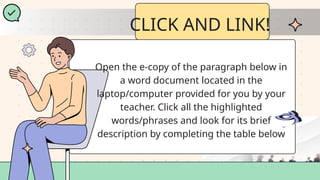 CLICK AND LINK!
Open the e-copy of the paragraph below in
a word document located in the
laptop/computer provided for you by your
teacher. Click all the highlighted
words/phrases and look for its brief
description by completing the table below
 