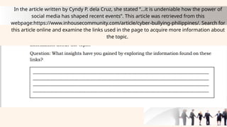 In the article written by Cyndy P. dela Cruz, she stated “…it is undeniable how the power of
social media has shaped recent events”. This article was retrieved from this
webpage:https://www.inhousecommunity.com/article/cyber-bullying-philippines/. Search for
this article online and examine the links used in the page to acquire more information about
the topic.
 
