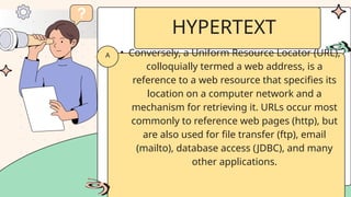 • Conversely, a Uniform Resource Locator (URL),
colloquially termed a web address, is a
reference to a web resource that specifies its
location on a computer network and a
mechanism for retrieving it. URLs occur most
commonly to reference web pages (http), but
are also used for file transfer (ftp), email
(mailto), database access (JDBC), and many
other applications.
A
HYPERTEXT
 