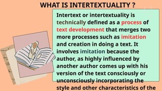 WHAT IS INTERTEXTUALITY ?
Intertext or intertextuality is
technically defined as a process of
text development that merges two
more processes such as imitation
and creation in doing a text. It
involves imitation because the
author, as highly influenced by
another author comes up with his
version of the text consciously or
unconsciously incorporating the
style and other characteristics of the