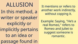 ALLUSION
In this method, a
writer or speaker
explicitly or
implicitly pertains
to an idea or
passage found in
It mentions or refers to
another work indirectly,
without copying it.
Example: Saying, "He’s a
real Romeo," refers to
Romeo and Juliet to
suggest someone is
romantic.