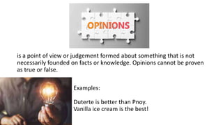 Examples:
Duterte is better than Pnoy.
Vanilla ice cream is the best!
is a point of view or judgement formed about something that is not
necessarily founded on facts or knowledge. Opinions cannot be proven
as true or false.
 