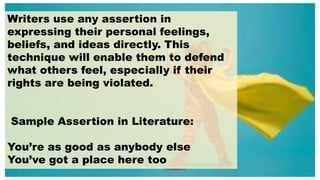 Writers use any assertion in
expressing their personal feelings,
beliefs, and ideas directly. This
technique will enable them to defend
what others feel, especially if their
rights are being violated.
Sample Assertion in Literature:
You’re as good as anybody else
You’ve got a place here too
 