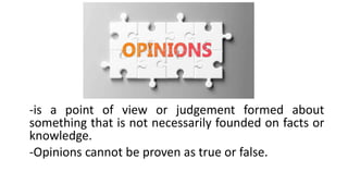 -is a point of view or judgement formed about
something that is not necessarily founded on facts or
knowledge.
-Opinions cannot be proven as true or false.
 