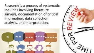 Research is a process of systematic
inquiries involving literature
surveys, documentation of critical
information, data collection
analysis, and interpretation.
 