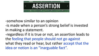 -somehow similar to an opinion
-is made when a person’s strong belief is invested
in making a statement.
-regardless if it is true or not, an assertion leads to
the feeling that people should not go against
what they read or hear, but rather accept that the
idea or notion is an “inarguable fact”.
 