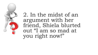 2. In the midst of an
argument with her
friend, Shiela blurted
out “I am so mad at
you right now!”
 