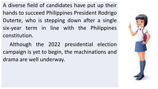 A diverse field of candidates have put up their
hands to succeed Philippines President Rodrigo
Duterte, who is stepping down after a single
six-year term in line with the Philippines
constitution.
Although the 2022 presidential election
campaign is yet to begin, the machinations and
drama are well underway.
 