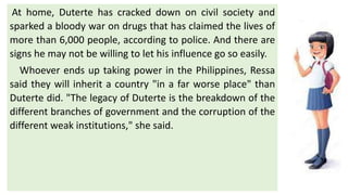 At home, Duterte has cracked down on civil society and
sparked a bloody war on drugs that has claimed the lives of
more than 6,000 people, according to police. And there are
signs he may not be willing to let his influence go so easily.
Whoever ends up taking power in the Philippines, Ressa
said they will inherit a country "in a far worse place" than
Duterte did. "The legacy of Duterte is the breakdown of the
different branches of government and the corruption of the
different weak institutions," she said.
 
