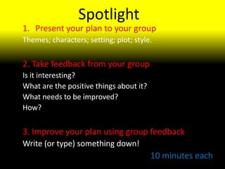 Spotlight Present your plan to your group Themes; characters; setting; plot; style. 2. Take feedback from your group Is it interesting? What are the positive things about it? What needs to be improved? How? 3. Improve your plan using group feedback Write (or type) something down! 10 minutes each 