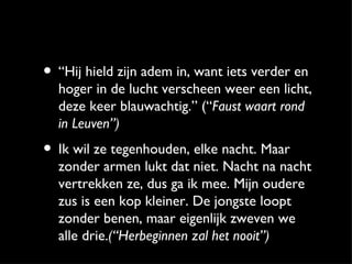 • “Hij hield zijn adem in, want iets verder en
  hoger in de lucht verscheen weer een licht,
  deze keer blauwachtig.” (“Faust waart rond
  in Leuven”)
• Ik wil ze tegenhouden, elke nacht. Maar
  zonder armen lukt dat niet. Nacht na nacht
  vertrekken ze, dus ga ik mee. Mijn oudere
  zus is een kop kleiner. De jongste loopt
  zonder benen, maar eigenlijk zweven we
  alle drie.(“Herbeginnen zal het nooit”)
 