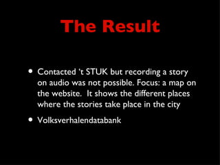 The Result

• Contacted ‘t STUK but recording a story
  on audio was not possible. Focus: a map on
  the website. It shows the different places
  where the stories take place in the city
• Volksverhalendatabank
 