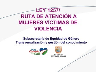 LEY 1257/
RUTA DE ATENCIÓN A
MUJERES VÍCTIMAS DE
VIOLENCIA
Subsecretaría de Equidad de Género
Transversalización y gestión del conocimiento
 