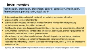 Instrumentos
Planificación, promoción, prevención, control, corrección, información,
financiamiento, participación, fiscalización
• Sistemas de gestión ambiental, nacional, sectoriales, regionales o locales
• Ordenamiento territorial ambiental
• Evaluación del impacto ambiental; Planes de Cierre; Planes de Contingencias;
estándares nacionales de calidad ambiental
• Certificación ambiental, las garantías ambientales; sistemas de información ambiental;
• Instrumentos económicos, contabilidad ambiental, estrategias, planes y programas de
prevención, adecuación, control y remediación
• Mecanismos de participación ciudadana; planes integrales de gestión de residuos;
instrumentos orientados a conservar los recursos naturales; instrumentos de
fiscalización ambiental y sanción; clasificación de especies, vedas y áreas de protección
y conservación
Ejemplo: D.S. Nº 078-2009-EM (Implementan medidas de remediación ambiental a cargo del títular minero
 