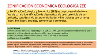 ZONIFICACION ECONOMICA ECOLOGICA ZEE
La Zonificación Ecológica y Económica (ZEE) es un proceso dinámico y
flexible para la identificación de alternativas de uso sostenible de un
territorio, considerando sus potencialidades y limitaciones con criterios
físicos, biológicos, sociales, económicos y culturales.
LA DIFERENCIA
El Ordenamiento Territorial elaborado por el CONAM (2005), se define ordenamiento territorial como
parte de la política sobre desarrollo sostenible, como un proceso político
y como un proceso técnico-administrativo sobre la base de la zonificación
ecológico-económica (ZEE).
La ZEE no define ni establece usos, sino que propone diferentes alternativas para gestionar el impacto que puedan
generar algunas actividades, haciéndolas más rentables y aportando a la disminución de conflictos. No establece
derechos de propiedad. Tampoco restringe ni excluye las inversiones.
MANUAL ZONIFICACION ECOLOGICA ECONOMICA (ZEE):
https://www4.congreso.gob.pe/comisiones/1999/ciencia/cd/iiap/iiap3/iiap3-03.htm
 