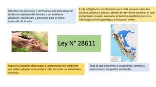 Ley N° 28611
Establece los principios y normas básicas para asegurar
el efectivo ejercicio del derecho a un ambiente
saludable, equilibrado y adecuado para el pleno
desarrollo de la vida
Es de obligatorio cumplimiento para toda persona natural o
jurídica, pública o privada, dentro del territorio nacional, el cual
comprende el suelo, subsuelo, el dominio marítimo, lacustre,
hidrológico e hidrogeológico y el espacio aéreo
Regula las acciones destinadas a la protección del ambiente
que deben adoptarse en el desarrollo de todas las actividades
humanas
Todo lo que concierne a las políticas, normas e
instrumentos de gestión ambiental.
 