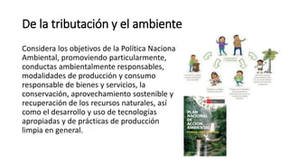 De la tributación y el ambiente
Considera los objetivos de la Política Nacional
Ambiental, promoviendo particularmente,
conductas ambientalmente responsables,
modalidades de producción y consumo
responsable de bienes y servicios, la
conservación, aprovechamiento sostenible y
recuperación de los recursos naturales, así
como el desarrollo y uso de tecnologías
apropiadas y de prácticas de producción
limpia en general.
 