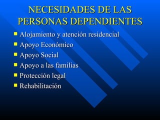 NECESIDADES DE LAS PERSONAS DEPENDIENTES Alojamiento y atención residencial Apoyo Económico Apoyo Social Apoyo a las familias Protección legal Rehabilitación 